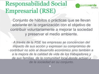 Responsabilidad Social
Empresarial (RSE)
●Conjunto de hábitos o prácticas que se llevan
adelante en la organización con el objetivo de
contribuir voluntariamente a mejorar la sociedad
y preservar el medio ambiente.
●A través de la RSE las empresas se conciencian del
impacto de sus acción y expresan su compromiso de
●contribuir no sólo al desarrollo económico sino también a
a la mejora de la calidad de vida de los trabajadores y
de sus familias, de la comunidad local donde actúan y
de la sociedad en su conjunto.
●
 