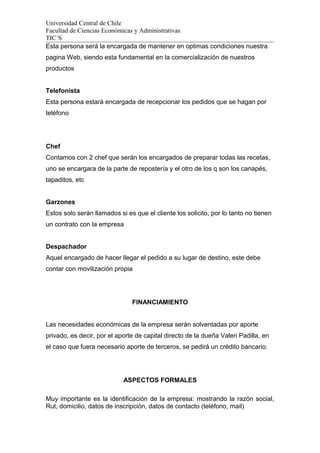 Universidad Central de Chile
Facultad de Ciencias Económicas y Administrativas
TIC´S
Esta persona será la encargada de mantener en optimas condiciones nuestra
pagina Web, siendo esta fundamental en la comercialización de nuestros
productos
Telefonista
Esta persona estará encargada de recepcionar los pedidos que se hagan por
teléfono
Chef
Contamos con 2 chef que serán los encargados de preparar todas las recetas,
uno se encargara de la parte de repostería y el otro de los q son los canapés,
tapaditos, etc
Garzones
Estos solo serán llamados si es que el cliente los solicito, por lo tanto no tienen
un contrato con la empresa
Despachador
Aquel encargado de hacer llegar el pedido a su lugar de destino, este debe
contar con movilización propia
FINANCIAMIENTO
Las necesidades económicas de la empresa serán solventadas por aporte
privado, es decir, por el aporte de capital directo de la dueña Valeri Padilla, en
el caso que fuera necesario aporte de terceros, se pedirá un crédito bancario.
ASPECTOS FORMALES
Muy importante es la identificación de la empresa: mostrando la razón social,
Rut, domicilio, datos de inscripción, datos de contacto (teléfono, mail)
 