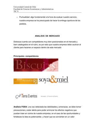 Universidad Central de Chile
Facultad de Ciencias Económicas y Administrativas
TIC´S
o Puntualidad: algo fundamental a la hora de evaluar nuestro servicio,
nuestra empresa se ha preocupado de hacer la entrega oportuna de los
pedidos.
ANALISIS DE MERCADO
Dolcezza cuenta con competidores muy bien posicionados en el mercado y
bien catalogados en el rubro, es por esto que nuestra empresa debe cautivar al
cliente para hacerse un espacio dentro de este mercado
Principales competidores
Análisis FODA: una vez detectada las debilidades y amenazas, se debe tomar
precauciones y estar alerta para poder aminorar los efectos negativos que
puedan traer en contra de nuestra empresa, en el caso de las oportunidades y
fortalezas la idea es potenciarlas y hacer que se conviertan en un valor
 