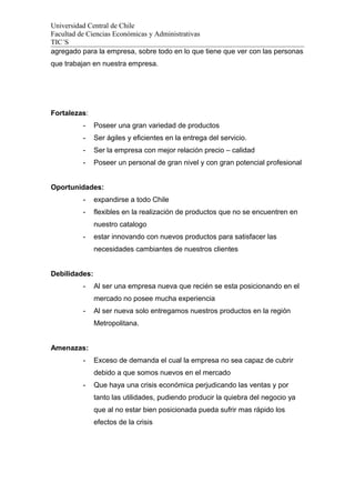 Universidad Central de Chile
Facultad de Ciencias Económicas y Administrativas
TIC´S
agregado para la empresa, sobre todo en lo que tiene que ver con las personas
que trabajan en nuestra empresa.
Fortalezas:
- Poseer una gran variedad de productos
- Ser ágiles y eficientes en la entrega del servicio.
- Ser la empresa con mejor relación precio – calidad
- Poseer un personal de gran nivel y con gran potencial profesional
Oportunidades:
- expandirse a todo Chile
- flexibles en la realización de productos que no se encuentren en
nuestro catalogo
- estar innovando con nuevos productos para satisfacer las
necesidades cambiantes de nuestros clientes
Debilidades:
- Al ser una empresa nueva que recién se esta posicionando en el
mercado no posee mucha experiencia
- Al ser nueva solo entregamos nuestros productos en la región
Metropolitana.
Amenazas:
- Exceso de demanda el cual la empresa no sea capaz de cubrir
debido a que somos nuevos en el mercado
- Que haya una crisis económica perjudicando las ventas y por
tanto las utilidades, pudiendo producir la quiebra del negocio ya
que al no estar bien posicionada pueda sufrir mas rápido los
efectos de la crisis
 