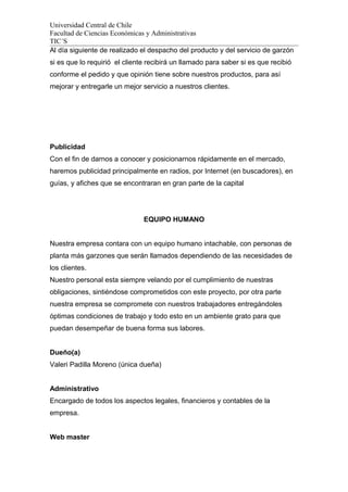 Universidad Central de Chile
Facultad de Ciencias Económicas y Administrativas
TIC´S
Al día siguiente de realizado el despacho del producto y del servicio de garzón
si es que lo requirió el cliente recibirá un llamado para saber si es que recibió
conforme el pedido y que opinión tiene sobre nuestros productos, para así
mejorar y entregarle un mejor servicio a nuestros clientes.
Publicidad
Con el fin de darnos a conocer y posicionarnos rápidamente en el mercado,
haremos publicidad principalmente en radios, por Internet (en buscadores), en
guías, y afiches que se encontraran en gran parte de la capital
EQUIPO HUMANO
Nuestra empresa contara con un equipo humano intachable, con personas de
planta más garzones que serán llamados dependiendo de las necesidades de
los clientes.
Nuestro personal esta siempre velando por el cumplimiento de nuestras
obligaciones, sintiéndose comprometidos con este proyecto, por otra parte
nuestra empresa se compromete con nuestros trabajadores entregándoles
óptimas condiciones de trabajo y todo esto en un ambiente grato para que
puedan desempeñar de buena forma sus labores.
Dueño(a)
Valeri Padilla Moreno (única dueña)
Administrativo
Encargado de todos los aspectos legales, financieros y contables de la
empresa.
Web master
 