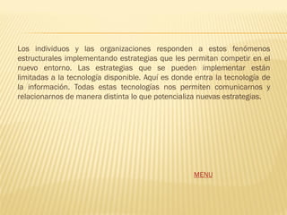 Los individuos y las organizaciones responden a estos fenómenos
estructurales implementando estrategias que les permitan competir en el
nuevo entorno. Las estrategias que se pueden implementar están
limitadas a la tecnología disponible. Aquí es donde entra la tecnología de
la información. Todas estas tecnologías nos permiten comunicarnos y
relacionarnos de manera distinta lo que potencializa nuevas estrategias.




                                                   MENU
 