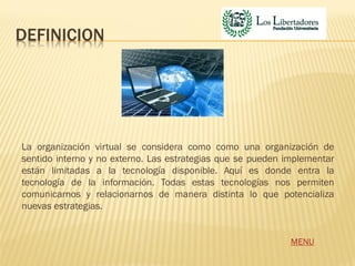 DEFINICION




La organización virtual se considera como como una organización de
sentido interno y no externo. Las estrategias que se pueden implementar
están limitadas a la tecnología disponible. Aquí es donde entra la
tecnología de la información. Todas estas tecnologías nos permiten
comunicarnos y relacionarnos de manera distinta lo que potencializa
nuevas estrategias.


                                                             MENU
 