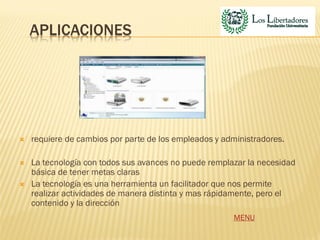 APLICACIONES




   requiere de cambios por parte de los empleados y administradores.

   La tecnología con todos sus avances no puede remplazar la necesidad
    básica de tener metas claras
   La tecnología es una herramienta un facilitador que nos permite
    realizar actividades de manera distinta y mas rápidamente, pero el
    contenido y la dirección
                                                        MENU
 