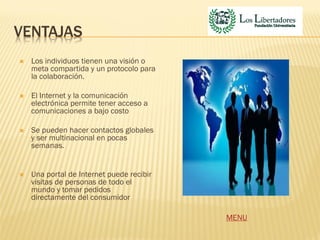 VENTAJAS
   Los individuos tienen una visión o
    meta compartida y un protocolo para
    la colaboración.

   El Internet y la comunicación
    electrónica permite tener acceso a
    comunicaciones a bajo costo

   Se pueden hacer contactos globales
    y ser multinacional en pocas
    semanas.


   Una portal de Internet puede recibir
    visitas de personas de todo el
    mundo y tomar pedidos
    directamente del consumidor

                                           MENU
 