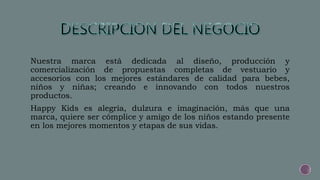 Nuestra marca está dedicada al diseño, producción y
comercialización de propuestas completas de vestuario y
accesorios con los mejores estándares de calidad para bebes,
niños y niñas; creando e innovando con todos nuestros
productos.
Happy Kids es alegría, dulzura e imaginación, más que una
marca, quiere ser cómplice y amigo de los niños estando presente
en los mejores momentos y etapas de sus vidas.
