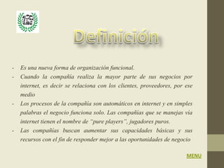 - Es una nueva forma de organización funcional.
- Cuando la compañía realiza la mayor parte de sus negocios por
  internet, es decir se relaciona con los clientes, proveedores, por ese
  medio
- Los procesos de la compañía son automáticos en internet y en simples
  palabras el negocio funciona solo. Las compañías que se manejas vía
  internet tienen el nombre de “pure players”, jugadores puros.
- Las compañías buscan aumentar sus capacidades básicas y sus
  recursos con el fin de responder mejor a las oportunidades de negocio

                                                                     MENU
 