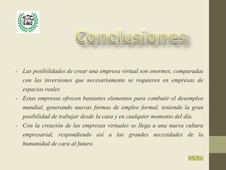 - Las posibilidades de crear una empresa virtual son enormes, comparadas
  con las inversiones que necesariamente se requieren en empresas de
  espacios reales
- Estas empresas ofrecen bastantes elementos para combatir el desempleo
  mundial, generando nuevas formas de empleo formal, teniendo la gran
  posibilidad de trabajar desde la casa y en cualquier momento del día.
- Con la creación de las empresas virtuales se llega a una nueva cultura
  empresarial, respondiendo así a las grandes necesidades de la
  humanidad de cara al futuro.
                                                                  MENU
 