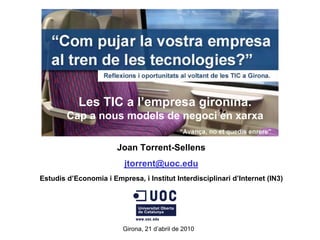 Les TIC a l’empresa gironina.
        Cap a nous models de negoci en xarxa

                       Joan Torrent-Sellens
                          jtorrent@uoc.edu
Estudis d’Economia i Empresa, i Institut Interdisciplinari d’Internet (IN3)




                         Girona, 21 d’abril de 2010
 