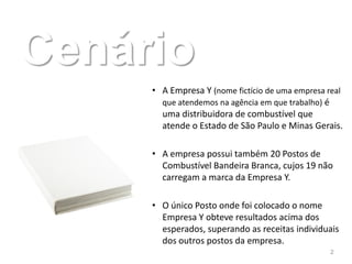 Cenário
     • A Empresa Y (nome fictício de uma empresa real
       que atendemos na agência em que trabalho) é
       uma distribuidora de combustível que
       atende o Estado de São Paulo e Minas Gerais.

     • A empresa possui também 20 Postos de
       Combustível Bandeira Branca, cujos 19 não
       carregam a marca da Empresa Y.

     • O único Posto onde foi colocado o nome
       Empresa Y obteve resultados acima dos
       esperados, superando as receitas individuais
       dos outros postos da empresa.
                                                 2
 