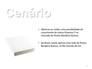 Cenário
     • Observa-se, então, uma possibilidade de
       crescimento da marca Empresa Y no
       mercado de Postos Bandeira Branca.

     • No Brasil, existe apenas uma rede de Postos
       Bandeira Branca, no Rio Grande do Sul.




                                                 3
 