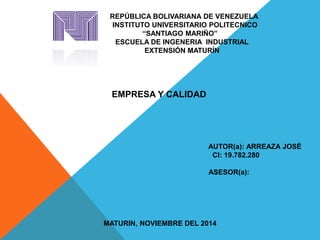 REPÚBLICA BOLIVARIANA DE VENEZUELA 
INSTITUTO UNIVERSITARIO POLITECNICO 
“SANTIAGO MARIÑO” 
ESCUELA DE INGENERIA INDUSTRIAL 
EXTENSIÓN MATURÍN 
EMPRESA Y CALIDAD 
AUTOR(a): ARREAZA JOSÉ 
CI: 19.782.280 
ASESOR(a): 
MATURIN, NOVIEMBRE DEL 2014 
 
