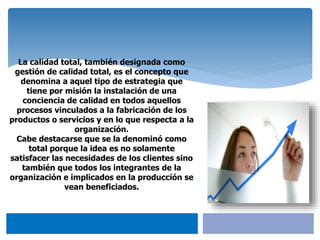 La calidad total, también designada como
gestión de calidad total, es el concepto que
denomina a aquel tipo de estrategia que
tiene por misión la instalación de una
conciencia de calidad en todos aquellos
procesos vinculados a la fabricación de los
productos o servicios y en lo que respecta a la
organización.
Cabe destacarse que se la denominó como
total porque la idea es no solamente
satisfacer las necesidades de los clientes sino
también que todos los integrantes de la
organización e implicados en la producción se
vean beneficiados.
 