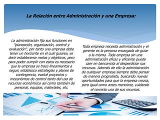 La administración fija sus funciones en
"planeación, organización, control y
evaluación", por tanto una empresa debe
tener un horizonte en el cual guiarse, es
decir establecerse metas y objetivos, pero
para poder cumplir con estos es necesario
que la empresa se trace lineamientos a
seguir, establezca estrategias y planes de
contingencia, evalué proyectos y
mecanismos de control tanto del uso de
recursos económicos así como también de
personal, equipos, materiales, etc.
Toda empresa necesita administración y el
gerente es la persona encargada de guiar
a la misma. Toda empresa sin una
administración eficaz y eficiente puede
caer en bancarrota al desperdiciar sus
recursos. Además de ello la administración
de cualquier empresa siempre debe pensar
de manera progresista, buscando nuevas
oportunidades para que la empresa crezca,
pero igual como antes mencione, cuidando
el correcto uso de sus recursos.
La Relación entre Administración y una Empresa:
 