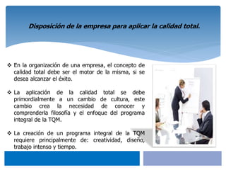 Disposición de la empresa para aplicar la calidad total.
 En la organización de una empresa, el concepto de
calidad total debe ser el motor de la misma, si se
desea alcanzar el éxito.
 La aplicación de la calidad total se debe
primordialmente a un cambio de cultura, este
cambio crea la necesidad de conocer y
comprenderla filosofía y el enfoque del programa
integral de la TQM.
 La creación de un programa integral de la TQM
requiere principalmente de: creatividad, diseño,
trabajo intenso y tiempo.
 