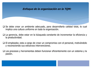  Se debe crear un ambiente adecuado, para desarrollarla calidad total, lo cual
implica una cultura uniforme en toda la organización.
 La gerencia, debe estar en la búsqueda constante de incrementar la eficiencia y
la productividad.
 El empleador, esta a cargo de crear un compromiso con el personal, motivándolo
y reconociendo sus esfuerzos intervenciones.
 Los procesos y herramientas deben funcionar eficientemente con un sistema y la
pasión.
Enfoque de la organización en la TQM:
 
