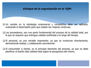  Un cambio en la estrategia empresarial y competitiva debe ser aplicado,
evaluando el desempeño para que existan las mejoras continuas.
 Los proveedores, son una parte fundamental del proceso de la calidad total, por
lo que se requiere que entregue calidad certificada a lo largo del tiempo.
 El personal, es una variable importante, ya que se involucran directamente,
demostrando lealtad, y colaboración permanente.
 El consumidor o cliente, es el principal elemento del proceso, ya que se debe
planificar el diseño dela calidad total según la perspectiva del mismo.
Enfoque de la organización en la TQM:
 