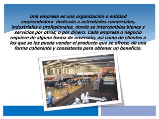 Una empresa es una organización o entidad
emprendedora dedicada a actividades comerciales,
industriales o profesionales, donde se intercambias bienes y
servicios por otros, o por dinero. Cada empresa o negocio
requiere de alguna forma de inversión, así como de clientes a
los que se les pueda vender el producto que se ofrece, de una
forma coherente y consistente para obtener un beneficio.
 