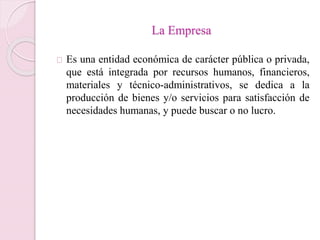 La Empresa 
Es una entidad económica de carácter pública o privada, 
que está integrada por recursos humanos, financieros, 
materiales y técnico-administrativos, se dedica a la 
producción de bienes y/o servicios para satisfacción de 
necesidades humanas, y puede buscar o no lucro. 
 