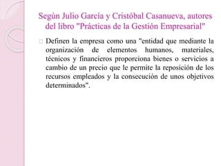Según Julio García y Cristóbal Casanueva, autores 
del libro "Prácticas de la Gestión Empresarial" 
Definen la empresa como una "entidad que mediante la 
organización de elementos humanos, materiales, 
técnicos y financieros proporciona bienes o servicios a 
cambio de un precio que le permite la reposición de los 
recursos empleados y la consecución de unos objetivos 
determinados". 
 