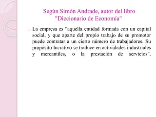 Según Simón Andrade, autor del libro 
"Diccionario de Economía" 
La empresa es “aquella entidad formada con un capital 
social, y que aparte del propio trabajo de su promotor 
puede contratar a un cierto número de trabajadores. Su 
propósito lucrativo se traduce en actividades industriales 
y mercantiles, o la prestación de servicios". 
 