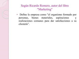Según Ricardo Romero, autor del libro 
"Marketing" 
• Define la empresa como "el organismo formado por 
personas, bienes materiales, aspiraciones y 
realizaciones comunes para dar satisfacciones a su 
clientela”. 
 