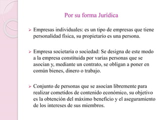 Por su forma Jurídica 
 Empresas individuales: es un tipo de empresas que tiene 
personalidad física, su propietario es una persona. 
 Empresa societaria o sociedad: Se designa de este modo 
a la empresa constituida por varias personas que se 
asocian y, mediante un contrato, se obligan a poner en 
común bienes, dinero o trabajo. 
 Conjunto de personas que se asocian libremente para 
realizar cometidos de contenido económico, su objetivo 
es la obtención del máximo beneficio y el aseguramiento 
de los intereses de sus miembros. 
 
