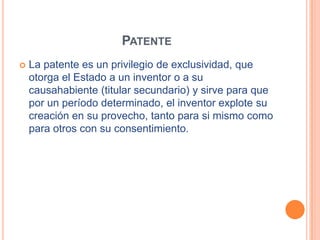 PATENTE
   La patente es un privilegio de exclusividad, que
    otorga el Estado a un inventor o a su
    causahabiente (titular secundario) y sirve para que
    por un período determinado, el inventor explote su
    creación en su provecho, tanto para si mismo como
    para otros con su consentimiento.
 