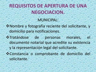 REQUISITOS DE APERTURA DE UNA
         NEGOCIACION.
                  MUNICIPAL:
Nombre y fotografía reciente del solicitante, y
 domicilio para notificaciones.
Tratándose de personas morales, el
 documento notarial que acredite su existencia
 y la representación legal del solicitante.
Constancia o comprobante de domicilio del
 solicitante.
 