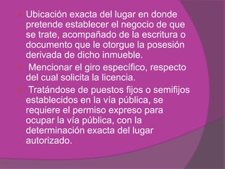  Ubicación exacta del lugar en donde
  pretende establecer el negocio de que
  se trate, acompañado de la escritura o
  documento que le otorgue la posesión
  derivada de dicho inmueble.
 Mencionar el giro específico, respecto
  del cual solicita la licencia.
 Tratándose de puestos fijos o semifijos
  establecidos en la vía pública, se
  requiere el permiso expreso para
  ocupar la vía pública, con la
  determinación exacta del lugar
  autorizado.
 