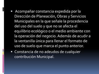 Acompañar constancia expedida por la
  Dirección de Planeación, Obras y Servicios
  Municipales en la que señale la procedencia
  del uso del suelo y que no se afecta el
  equilibrio ecológico o el medio ambiente con
  la operación del negocio. Además de acudir a
  la ventanilla única para llenar el formato de
  uso de suelo que marca el punto anterior.
 Constancia de no adeudos de cualquier
  contribución Municipal.
 