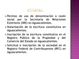  Permiso   de uso de denominación o razón
  social por la Secretaría de Relaciones
  Exteriores (SRE) en Aguascalientes.
 Notarización de la escritura constitutiva en
  Aguascalientes.
 Inscripción de la escritura constitutiva en el
  Registro Público de la Propiedad y del
  Comercio del Estado en Aguascalientes.
 Solicitud e inscripción de la sociedad en el
  Registro Federal de Contribuyentes (RFC) en
  Aguascalientes.
 