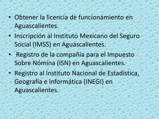 • Obtener la licencia de funcionamiento en
  Aguascalientes.
• Inscripción al Instituto Mexicano del Seguro
  Social (IMSS) en Aguascalientes.
• Registro de la compañía para el Impuesto
  Sobre Nómina (ISN) en Aguascalientes.
• Registro al Instituto Nacional de Estadística,
  Geografía e Informática (INEGI) en
  Aguascalientes.
 