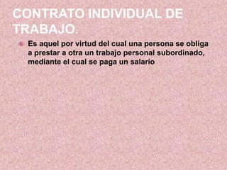 CONTRATO INDIVIDUAL DE
TRABAJO.
   Es aquel por virtud del cual una persona se obliga
    a prestar a otra un trabajo personal subordinado,
    mediante el cual se paga un salario
 