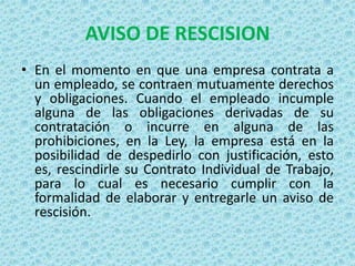 AVISO DE RESCISION
• En el momento en que una empresa contrata a
  un empleado, se contraen mutuamente derechos
  y obligaciones. Cuando el empleado incumple
  alguna de las obligaciones derivadas de su
  contratación o incurre en alguna de las
  prohibiciones, en la Ley, la empresa está en la
  posibilidad de despedirlo con justificación, esto
  es, rescindirle su Contrato Individual de Trabajo,
  para lo cual es necesario cumplir con la
  formalidad de elaborar y entregarle un aviso de
  rescisión.
 
