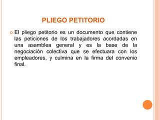 PLIEGO PETITORIO
   El pliego petitorio es un documento que contiene
    las peticiones de los trabajadores acordadas en
    una asamblea general y es la base de la
    negociación colectiva que se efectuara con los
    empleadores, y culmina en la firma del convenio
    final.
 