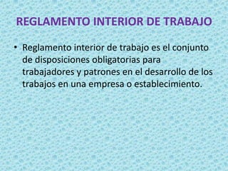 REGLAMENTO INTERIOR DE TRABAJO
• Reglamento interior de trabajo es el conjunto
  de disposiciones obligatorias para
  trabajadores y patrones en el desarrollo de los
  trabajos en una empresa o establecimiento.
 