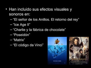Han incluido sus efectos visuales y sonoros en:  “ El señor de los Anillos. El retorno del rey” “ Ice Age II” “ Charlie y la fábrica de chocolate” “ Poseidón” “ Matrix” “ El código da Vinci”  