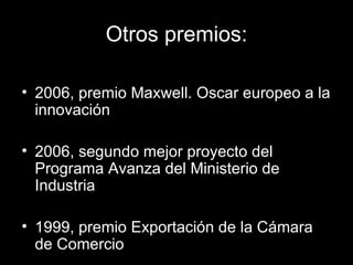 Otros premios: 2006, premio Maxwell. Oscar europeo a la innovación 2006, segundo mejor proyecto del Programa Avanza del Ministerio de Industria 1999, premio Exportación de la Cámara de Comercio 
