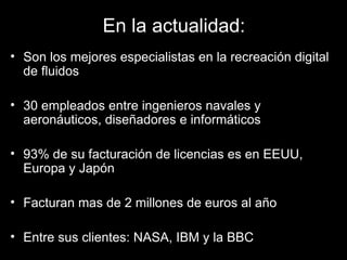 En la actualidad: Son los mejores especialistas en la recreación digital de fluidos 30 empleados entre ingenieros navales y aeronáuticos, diseñadores e informáticos 93% de su facturación de licencias es en EEUU, Europa y Japón Facturan mas de 2 millones de euros al año Entre sus clientes: NASA, IBM y la BBC 