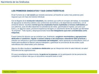 Nacimiento de los Sindicatos


              LOS PRIMEROS SINDICATOS Y SUS CARACTERÍSTICAS

              El ser humano es un ser social que necesita asociarse y al hacerlo se vuelve mas poderoso para
              negociar que si lo hace de manera individual.

              Con la llegada de la revolución industrial y los cambios que sufrió el concepto del trabajo, la necesidad
              de agruparse se desvirtuó debido a las condiciones económicas y de dependencia existentes y, en el
              ambiente laboral, resultaba normal que los empleados fueran explotados e incluso maltratados por
              sus patronos, pues de ellos dependía la subsistencia de estos, garantizaba el ingreso, por poco que
              fuera y, en algunos casos, proveía la esperanza de lograr un crecimiento dentro de aquello que llamaban
              "la empresa". Trato injusto y desproporcionado hacia los trabajadores que eran considerados como
              máquinas.

              Fueron tantos los abusos que se cometían que, finalmente, surgieron movimientos y agrupaciones
              dedicados a cuestionar, regular e incluso ordenar a las empresas a abandonar tales practicas y
              orientar sus esfuerzos a garantizar el bienestar del trabajador; había aparecido el sindicalismo como un
              medio para equilibrar la relación patrono-trabajador y garantizar la convivencia de dos entes cuyas
              naturalezas eran observadas como distintas.

              Algunos de ellos resultaron verdaderos obstáculos que se interponían entre la salud laboral y la salud
              financiera de las organizaciones.

              El nuevo paradigma es determinante, la gente es la empresa, sin la participación de las personas las
              compañías no serían más que un documento mercantil inerte e inútil.




  Empresa y Sindicatos
 
