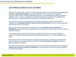 Nacimiento de los Sindicatos en Colombia


              LOS PRIMEROS SINDICATOS EN COLOMBIA


              Entre los años 1908 y 1930, y gracias a políticas de proteccionismo de aquellos gobiernos, nacieron en
              Colombia importantes empresas como Telares Medellín (1909), Coltejer (1908), Obregón y
              Cervecería Bolívar (1908), Cementos Samper (1909) y otras manufacturadoras de grasas, empaques,
              cigarrillos, vidrio. Así mismo, surgieron las compañías extranjeras encargadas de la explotación de
              petróleo y otros minerales y también las productoras y exportadoras de banano.

              El movimiento económico, el surgimiento de organizaciones laborales llevaron al país hacia el
              capitalismo que demandaba cada día mayor mano de obra asalariada, frente a las clases adineradas
              con cada vez mayor ánimo de lucro.

              Dentro de este marco de formación capitalista que vino a incrementar las tensiones de los
              trabajadores agravadas por las consecuencias de la primera guerra mundial, surgieron en Colombia los
              primeros sindicatos .

              Luego aparecerían las agrupaciones sindicales, constituidas como unas instituciones religiosas y
              políticas, a las cuales no fueron ajenos ni el partido liberal colombiano ni el “ partido socialista de esa
              época”.

              Más tarde en el año de 1909 la agrupación sindical formada por sastres, zapateros y otros artesanos,
              bajo el nombre de “Sociedad de Artesanos de Sonsón”, fue reconocida por el gobierno, siendo al
              parecer la Iglesia su promotora.

              El éxito de este movimiento sirvió de ejemplo para que los obreros de otras regiones del país utilizaran la
              huelga como medio para presionar al Gobierno y a los empresarios para que les fueran concedidas
              sus peticiones salariales.




  Empresa y Sindicatos
 