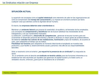 los Sindicatos relación con Empresa


             SITUACIÓN ACTUAL


             La aparición de conceptos como el capital intelectual como elemento de valor en las organizaciones así
             como la comprensión del manejo del conocimiento y su impacto en el entorno echaron por tierra
             cualquier cosa que atentara contra la dignidad del ser humano.

             En teoría, las empresas deberían estar orientándose a:

             Mantener un ambiente laboral que propicie la creatividad, el equilibrio y el bienestar de los empleados.
             Los conceptos de compensación y beneficios han de buscar satisfacer las necesidades de los
             trabajadores y a la vez mantenerlos motivados.
             La detección, cuantificación y desarrollo de competencias , gerenciar el recurso humano para así
             incrementar el desarrollo personal del individuo y llevarlo a alcanzar un mayor grado de profesionalismo.
             Se deberían estudiar los colores de las instalaciones, iluminación y tipos de mobiliario, de acuerdo al
             caso, para adaptarlos al trabajo que se realiza.
             Flexibilizar los horarios para adaptarlos al momento ideal donde el empleado se muestra más
             productivo y que facilite su desenvolvimiento social y personal, más allá de sus responsabilidades
             laborales.

             Ante un escenario como el anterior ¿se requeriría la presencia de un sindicato? La respuesta es
             obvia.
              En un ambiente como el descrito un sindicato no tendría cabida pues las funciones inherentes a su
             existencia han sido asumidas por aquellos que gerencian al capital humano y lo tratan como un
             verdadero recurso, entonces ¿para qué se necesitaría de un sindicato?.




 Empresa y Sindicatos
 