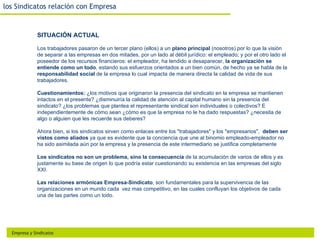 los Sindicatos relación con Empresa


              SITUACIÓN ACTUAL

              Los trabajadores pasaron de un tercer plano (ellos) a un plano principal (nosotros) por lo que la visión
              de separar a las empresas en dos mitades, por un lado al débil jurídico: el empleado; y por el otro lado el
              poseedor de los recursos financieros: el empleador, ha tendido a desaparecer, la organización se
              entiende como un todo, estando sus esfuerzos orientados a un bien común, de hecho ya se habla de la
              responsabilidad social de la empresa lo cual impacta de manera directa la calidad de vida de sus
              trabajadores.

              Cuestionamientos: ¿los motivos que originaron la presencia del sindicato en la empresa se mantienen
              intactos en el presente? ¿disminuiría la calidad de atención al capital humano sin la presencia del
              sindicato? ¿los problemas que plantea el representante sindical son individuales o colectivos? E
              independientemente de cómo sean ¿cómo es que la empresa no le ha dado respuestas? ¿necesita de
              algo o alguien que les recuerde sus deberes?

              Ahora bien, si los sindicatos sirven como enlaces entre los "trabajadores" y los "empresarios", deben ser
              vistos como aliados ya que es evidente que la conciencia que une al binomio empleado-empleador no
              ha sido asimilada aún por la empresa y la presencia de este intermediario se justifica completamente

              Los sindicatos no son un problema, sino la consecuencia de la acumulación de varios de ellos y es
              justamente su base de origen lo que podría estar cuestionando su existencia en las empresas del siglo
              XXI.

              Las relaciones armónicas Empresa-Sindicato, son fundamentales para la supervivencia de las
              organizaciones en un mundo cada vez mas competitivo, en las cuales confluyan los objetivos de cada
              una de las partes como un todo.




  Empresa y Sindicatos
 