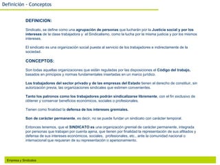 Definición - Conceptos


              DEFINICION:

              Sindicato, se define como una agrupación de personas que lucharán por la Justicia social y por los
              intereses de la clase trabajadora y el Sindicalismo, como la lucha por la misma justicia y por los mismos
              intereses.

              El sindicato es una organización social puesta al servicio de los trabajadores e indirectamente de la
              sociedad.

              CONCEPTOS:

              Son todas aquellas organizaciones que están reguladas por las disposiciones el Código del trabajo,
              basados en principios y normas fundamentales insertadas en un marco jurídico.

              Los trabajadores del sector privado y de las empresas del Estado tienen el derecho de constituir, sin
              autorización previa, las organizaciones sindicales que estimen convenientes.

              Tanto los patronos como los trabajadores podrán sindicalizarse libremente, con el fin exclusivo de
              obtener y conservar beneficios económicos, sociales o profesionales.

              Tienen como finalidad la defensa de los intereses gremiales.

              Son de carácter permanente, es decir, no se puede fundar un sindicato con carácter temporal.

              Entonces tenemos, que el SINDICATO es una organización gremial de carácter permanente, integrada
              por personas que trabajan por cuenta ajena, que tienen por finalidad la representación de sus afiliados y
              defensa de sus intereses económicos, sociales, profesionales, etc., ante la comunidad nacional o
              internacional que requieran de su representación o apersonamiento.




  Empresa y Sindicatos
 