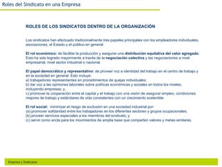 Roles del Sindicato en una Empresa



              ROLES DE LOS SINDICATOS DENTRO DE LA ORGANIZACIÓN


              Los sindicatos han efectuado tradicionalmente tres papeles principales con los empleadores individuales,
              asociaciones, el Estado y el público en general.

              El rol económico: de facilitar la producción y asegurar una distribución equitativa del valor agregado.
              Esto ha sido logrado mayormente a través de la negociación colectiva y las negociaciones a nivel
              empresarial, nivel sector industrial o nacional.

              El papel democrático y representativo: de proveer voz e identidad del trabajo en el centro de trabajo y
              en la sociedad en general. Esto incluye:
              a) trabajadores representantes en procedimientos de quejas individuales;
              b) dar voz a las opiniones laborales sobre políticas económicas y sociales en todos los niveles,
              incluyendo empresas; y,
              c) promover la cooperación entre el capital y el trabajo con una visión de asegurar empleo, condiciones
              mejores de trabajo y estándares de vida consistentes con un crecimiento sostenible.

              El rol social: minimizar el riesgo de exclusión en una sociedad industrial por:
              (a) promover solidaridad entre los trabajadores en los diferentes sectores y grupos ocupacionales;
              (b) proveer servicios especiales a los miembros del sindicato; y
              (c) servir como ancla para los movimientos de amplia base que comparten valores y metas similares.




  Empresa y Sindicatos
 
