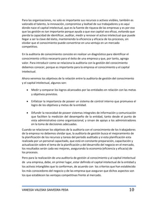 Para las organizaciones, no solo es importante sus recursos o activos visibles, también es
valorado el talento, la innovación, compromiso y lealtad de sus trabajadores y es aquí
donde nace el capital intelectual, que es la fuente de riqueza de las empresas y es por eso
que las gestión es tan importante porque ayuda a que ese capital sea eficaz, evitando que
pierda la capacidad de identificar, auditar, medir y renovar el activo intelectual que puede
llegar a ser la clave del éxito, manteniendo la eficiencia y eficacia de los procesos, sin
olvidar que el conocimiento puede convertirse en una ventaja en un mercado
competitivo.

En la auditoria de conocimiento consiste en realizar un diagnóstico para identificar el
conocimiento crítico necesario para el éxito de una empresa y que, por tanto, agrega
valor. Para introducir como se relaciona la auditoria con la gestión del conocimiento
debemos conocer, porque es importante para la empresa el conocimiento y el capital
intelectual.

Ahora veremos los objetivos de la relación entre la auditoría de gestión del conocimiento
y el capital intelectual, algunos son:

       Medir y comparar los logros alcanzados por las entidades en relación con las metas
       y objetivos previstos.

       Enfatizar la importancia de poseer un sistema de control interno que promueva el
       logro de los objetivos y metas de la entidad.

       Difundir la necesidad de poseer sistemas integrales de información y comunicación
       que faciliten la medición del desempeño de la entidad, tanto desde el punto de
       vista administrativo como organizacional, y sirvan de apoyo a los administradores
       en la toma de decisiones adecuadas.
Cuando se relacionan los objetivos de la auditoria con el conocimiento de los trabajadores
de la empresa no debemos olvidar que, la auditoría de gestión busca el mejoramiento de
la planificación de los recursos y tareas del período auditado y si esta planificación esta
realizada por un personal capacitado, que está en constante preparación, capacitación y
actualización sobre el tema de la planificación y del desarrollo del negocio en el mercado,
los resultados serán cada vez mejores, asegurando la economía (eficiencia y eficacia) de
los procesos.
Pero para la realización de una auditoría de gestión al conocimiento y al capital intelectual
de una empresa, debe, en primer lugar, estar definido el capital intelectual de la entidad y
los activos intangibles que lo conforman, de acuerdo con los criterios que han establecido
los más conocedores del negocio y de las empresa que aseguran que dichos aspectos son
los que establecen las ventajas competitivas frente al mercado.



VANESSA VALESKA SAAVEDRA PEÐA                                                          10
 