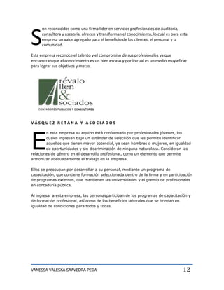S
     on reconocidos como una firma líder en servicios profesionales de Auditoria,
     consultora y asesoría, ofrecen y transforman el conocimiento, lo cual es para esta
     empresa un valor agregado para el beneficio de los clientes, el personal y la
     comunidad.

Esta empresa reconoce el talento y el compromiso de sus profesionales ya que
encuentran que el conocimiento es un bien escaso y por lo cual es un medio muy eficaz
para lograr sus objetivos y metas.




VÁSQUEZ RETANA Y ASOCIADOS




E
        n esta empresa su equipo está conformado por profesionales jóvenes, los
        cuales ingresan bajo un estándar de selección que les permite identificar
        aquellos que tienen mayor potencial, ya sean hombres o mujeres, en igualdad
        de oportunidades y sin discriminación de ninguna naturaleza. Consideran las
relaciones de género en el desarrollo profesional, como un elemento que permite
armonizar adecuadamente el trabajo en la empresa.

Ellos se preocupan por desarrollar a su personal, mediante un programa de
capacitación, que contiene formación seleccionada dentro de la firma y en participación
de programas externos, que mantienen las universidades y el gremio de profesionales
en contaduría pública.

Al ingresar a esta empresa, las personasparticipan de los programas de capacitación y
de formación profesional, así como de los beneficios laborales que se brindan en
igualdad de condiciones para todos y todas.




VANESSA VALESKA SAAVEDRA PEÐA                                                       12
 