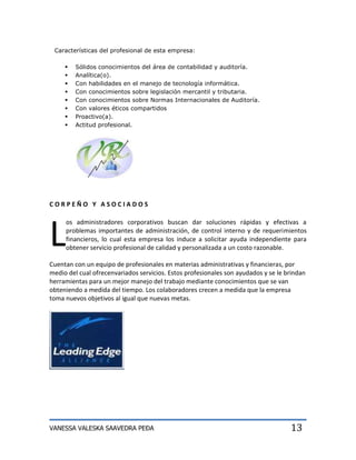 Características del profesional de esta empresa:

        Sólidos conocimientos del área de contabilidad y auditoría.
        Analítica(o).
        Con habilidades en el manejo de tecnología informática.
        Con conocimientos sobre legislación mercantil y tributaria.
        Con conocimientos sobre Normas Internacionales de Auditoría.
        Con valores éticos compartidos
        Proactivo(a).
        Actitud profesional.




CORPEÑO Y ASOCIADOS




L
     os administradores corporativos buscan dar soluciones rápidas y efectivas a
     problemas importantes de administración, de control interno y de requerimientos
     financieros, lo cual esta empresa los induce a solicitar ayuda independiente para
     obtener servicio profesional de calidad y personalizada a un costo razonable.

Cuentan con un equipo de profesionales en materias administrativas y financieras, por
medio del cual ofrecenvariados servicios. Estos profesionales son ayudados y se le brindan
herramientas para un mejor manejo del trabajo mediante conocimientos que se van
obteniendo a medida del tiempo. Los colaboradores crecen a medida que la empresa
toma nuevos objetivos al igual que nuevas metas.




VANESSA VALESKA SAAVEDRA PEÐA                                                       13
 