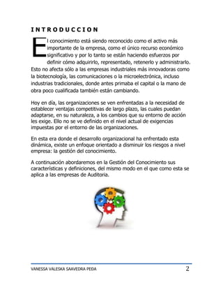 INTRODUCCION



E       l conocimiento está siendo reconocido como el activo más
        importante de la empresa, como el único recurso económico
        significativo y por lo tanto se están haciendo esfuerzos por
        definir cómo adquirirlo, representado, retenerlo y administrarlo.
Esto no afecta sólo a las empresas industriales más innovadoras como
la biotecnología, las comunicaciones o la microelectrónica, incluso
industrias tradicionales, donde antes primaba el capital o la mano de
obra poco cualificada también están cambiando.

Hoy en día, las organizaciones se ven enfrentadas a la necesidad de
establecer ventajas competitivas de largo plazo, las cuales puedan
adaptarse, en su naturaleza, a los cambios que su entorno de acción
les exige. Ello no se ve definido en el nivel actual de exigencias
impuestas por el entorno de las organizaciones.

En esta era donde el desarrollo organizacional ha enfrentado esta
dinámica, existe un enfoque orientado a disminuir los riesgos a nivel
empresa: la gestión del conocimiento.

A continuación abordaremos en la Gestión del Conocimiento sus
características y definiciones, del mismo modo en el que como esta se
aplica a las empresas de Auditoria.




VANESSA VALESKA SAAVEDRA PEÐA                                           2
 